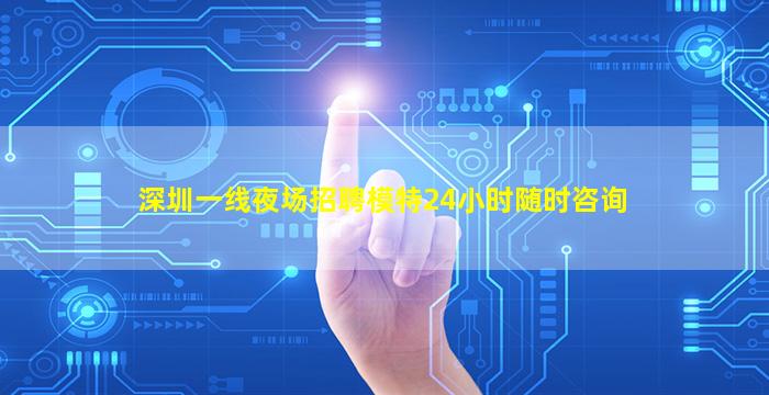 深圳一线夜场招聘模特24小时随时咨询